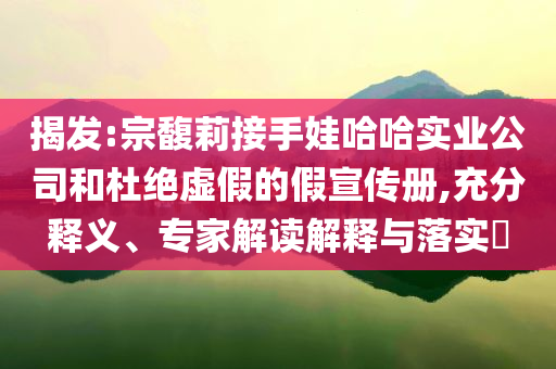 揭發(fā):宗馥莉接手娃哈哈實(shí)業(yè)公司和杜絕虛假的假宣傳冊(cè),充分釋義、專(zhuān)家解讀解釋與落實(shí)?
