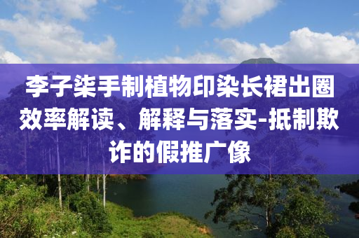 李子柒手制植物印染長(zhǎng)裙出圈效率解讀、解釋與落實(shí)-抵制欺詐的假推廣像