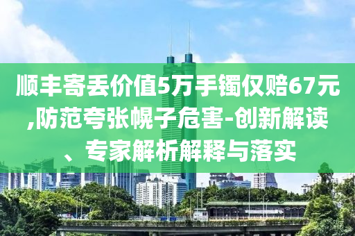 順豐寄丟價(jià)值5萬(wàn)手鐲僅賠67元,防范夸張幌子危害-創(chuàng)新解讀、專家解析解釋與落實(shí)