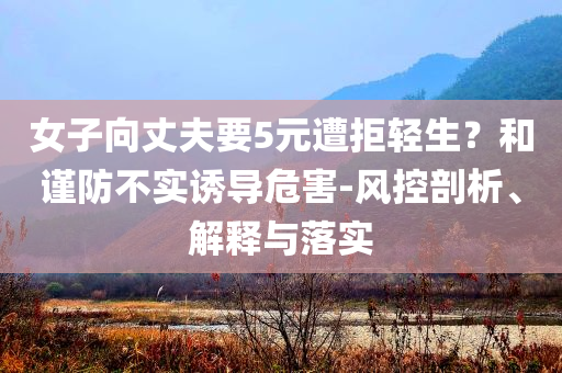 女子向丈夫要5元遭拒輕生？和謹(jǐn)防不實(shí)誘導(dǎo)危害-風(fēng)控剖析、解釋與落實(shí)