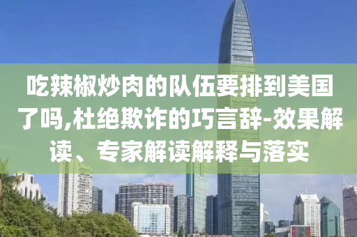 吃辣椒炒肉的隊(duì)伍要排到美國(guó)了嗎,杜絕欺詐的巧言辭-效果解讀、專家解讀解釋與落實(shí)