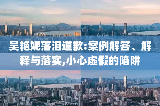 吳艷妮落淚道歉:案例解答、解釋與落實(shí),小心虛假的陷阱