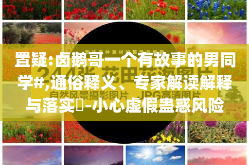 置疑:鹵鵝哥一個(gè)有故事的男同學(xué)#,通俗釋義、專家解讀解釋與落實(shí)?-小心虛假蠱惑風(fēng)險(xiǎn)
