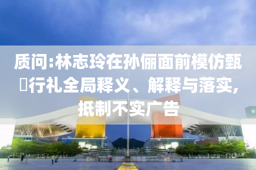 質(zhì)問:林志玲在孫儷面前模仿甄嬛行禮全局釋義、解釋與落實(shí),抵制不實(shí)廣告