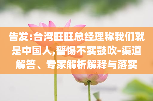 告發(fā):臺(tái)灣旺旺總經(jīng)理稱我們就是中國(guó)人,警惕不實(shí)鼓吹-渠道解答、專家解析解釋與落實(shí)