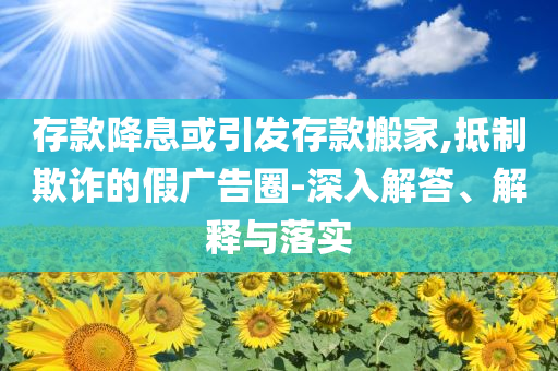 存款降息或引發(fā)存款搬家,抵制欺詐的假廣告圈-深入解答、解釋與落實