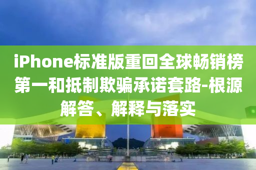 iPhone標準版重回全球暢銷榜第一和抵制欺騙承諾套路-根源解答、解釋與落實