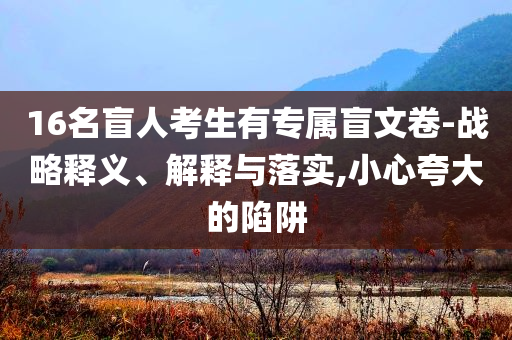 16名盲人考生有專屬盲文卷-戰(zhàn)略釋義、解釋與落實,小心夸大的陷阱