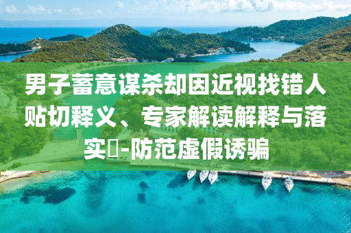 男子蓄意謀殺卻因近視找錯人貼切釋義、專家解讀解釋與落實?-防范虛假誘騙