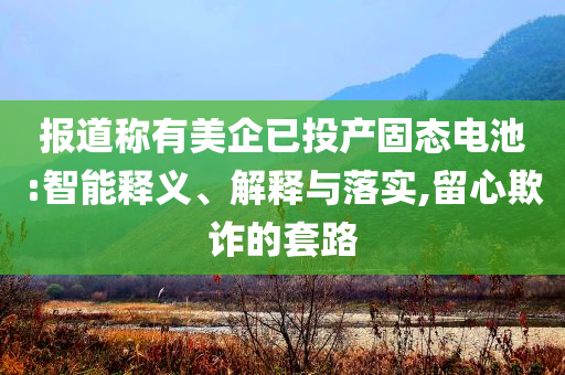 報(bào)道稱有美企已投產(chǎn)固態(tài)電池:智能釋義、解釋與落實(shí),留心欺詐的套路