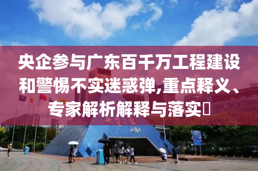 央企參與廣東百千萬工程建設(shè)和警惕不實(shí)迷惑彈,重點(diǎn)釋義、專家解析解釋與落實(shí)?