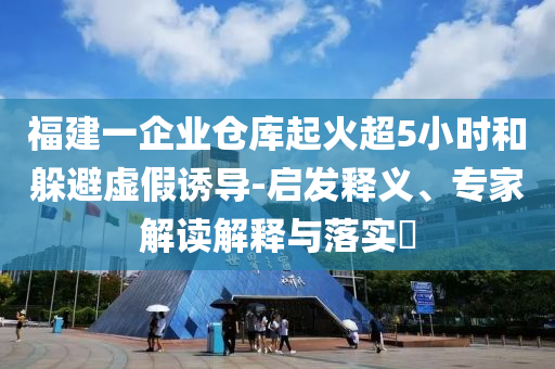 福建一企業(yè)倉庫起火超5小時和躲避虛假誘導(dǎo)-啟發(fā)釋義、專家解讀解釋與落實(shí)?