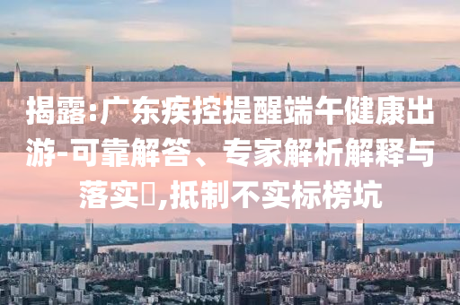 揭露:廣東疾控提醒端午健康出游-可靠解答、專家解析解釋與落實(shí)?,抵制不實(shí)標(biāo)榜坑