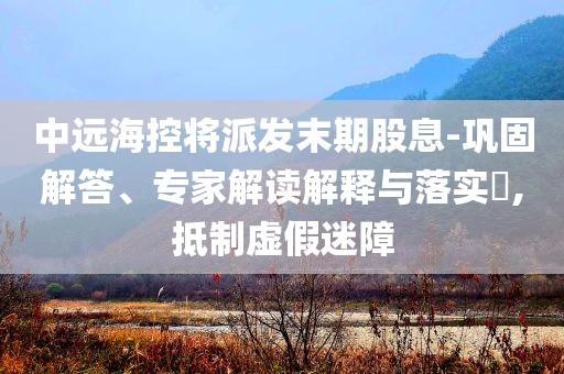 中遠(yuǎn)?？貙⑴砂l(fā)末期股息-鞏固解答、專家解讀解釋與落實?,抵制虛假迷障