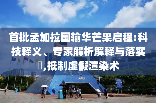 首批孟加拉國輸華芒果啟程:科技釋義、專家解析解釋與落實?,抵制虛假渲染術(shù)