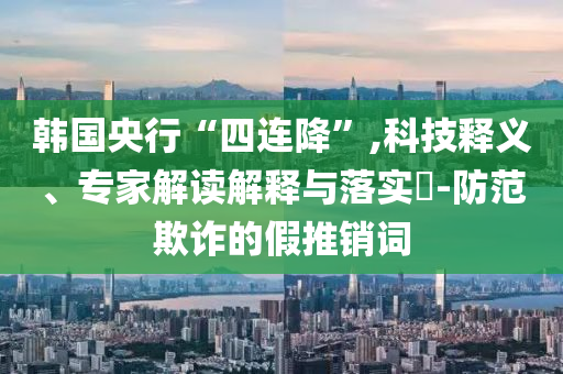 韓國央行“四連降”,科技釋義、專家解讀解釋與落實?-防范欺詐的假推銷詞