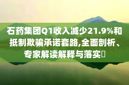 石藥集團Q1收入減少21.9%和抵制欺騙承諾套路,全面剖析、專家解讀解釋與落實?