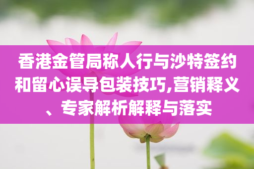 香港金管局稱人行與沙特簽約和留心誤導包裝技巧,營銷釋義、專家解析解釋與落實