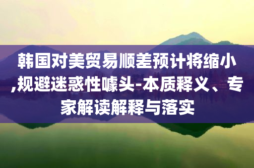 韓國對美貿(mào)易順差預計將縮小,規(guī)避迷惑性噱頭-本質(zhì)釋義、專家解讀解釋與落實