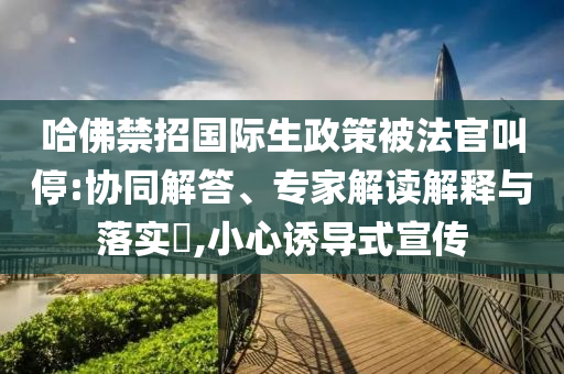 哈佛禁招國際生政策被法官叫停:協(xié)同解答、專家解讀解釋與落實?,小心誘導(dǎo)式宣傳
