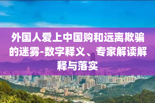 外國人愛上中國購和遠(yuǎn)離欺騙的迷霧-數(shù)字釋義、專家解讀解釋與落實
