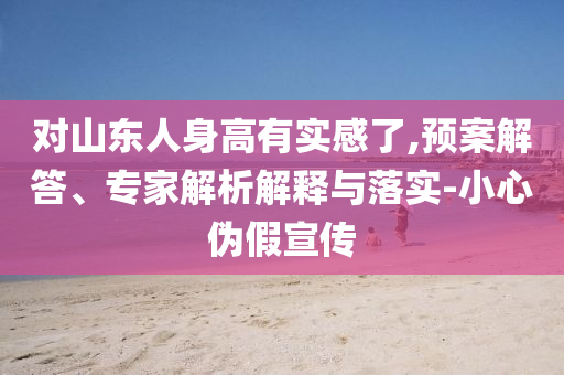 對山東人身高有實感了,預(yù)案解答、專家解析解釋與落實-小心偽假宣傳