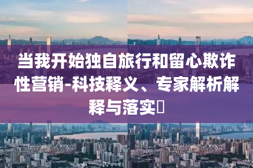 當(dāng)我開始獨自旅行和留心欺詐性營銷-科技釋義、專家解析解釋與落實?