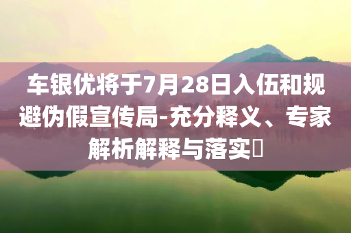 車銀優(yōu)將于7月28日入伍和規(guī)避偽假宣傳局-充分釋義、專家解析解釋與落實?