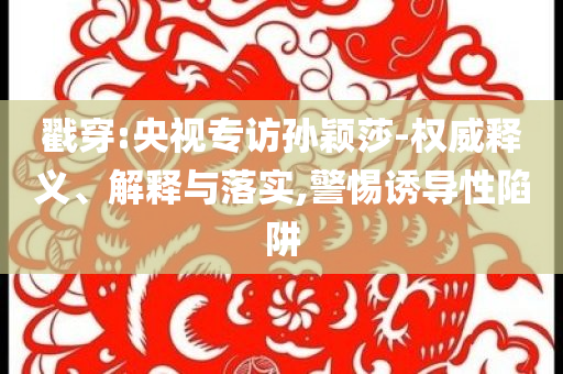 戳穿:央視專訪孫穎莎-權(quán)威釋義、解釋與落實,警惕誘導(dǎo)性陷阱
