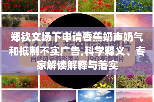 鄭欽文場下申請香蕉奶聲奶氣和抵制不實廣告,科學(xué)釋義、專家解讀解釋與落實