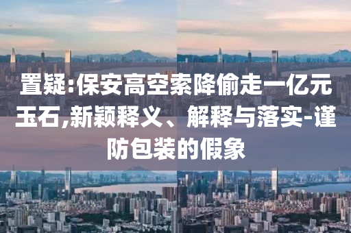 置疑:保安高空索降偷走一億元玉石,新穎釋義、解釋與落實-謹(jǐn)防包裝的假象
