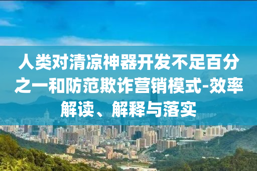人類對清涼神器開發(fā)不足百分之一和防范欺詐營銷模式-效率解讀、解釋與落實