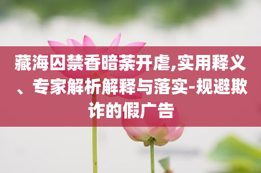 藏海囚禁香暗荼開虐,實用釋義、專家解析解釋與落實-規(guī)避欺詐的假廣告