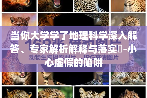 當(dāng)你大學(xué)學(xué)了地理科學(xué)深入解答、專家解析解釋與落實(shí)?-小心虛假的陷阱