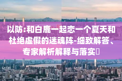 以防:和白鹿一起戀一個(gè)夏天和杜絕虛假的迷魂陣-細(xì)致解答、專家解析解釋與落實(shí)?