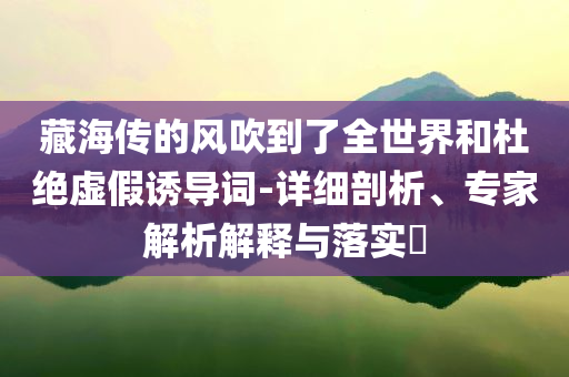 藏海傳的風(fēng)吹到了全世界和杜絕虛假誘導(dǎo)詞-詳細(xì)剖析、專家解析解釋與落實(shí)?