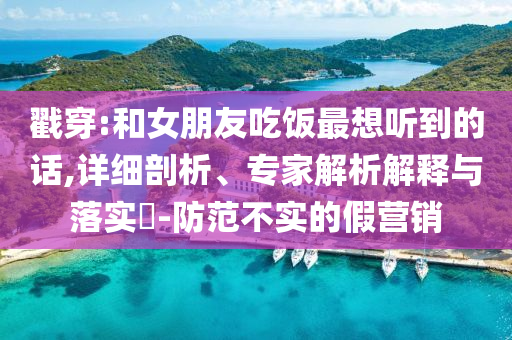 戳穿:和女朋友吃飯最想聽(tīng)到的話,詳細(xì)剖析、專家解析解釋與落實(shí)?-防范不實(shí)的假營(yíng)銷