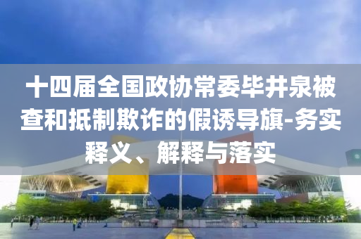 十四屆全國(guó)政協(xié)常委畢井泉被查和抵制欺詐的假誘導(dǎo)旗-務(wù)實(shí)釋義、解釋與落實(shí)