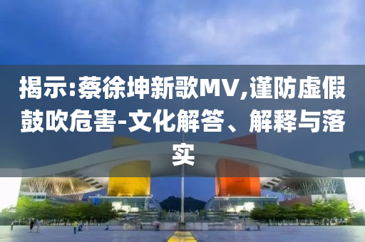 揭示:蔡徐坤新歌MV,謹(jǐn)防虛假鼓吹危害-文化解答、解釋與落實(shí)