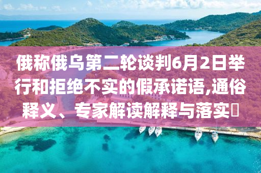 俄稱俄烏第二輪談判6月2日舉行和拒絕不實(shí)的假承諾語(yǔ),通俗釋義、專家解讀解釋與落實(shí)?
