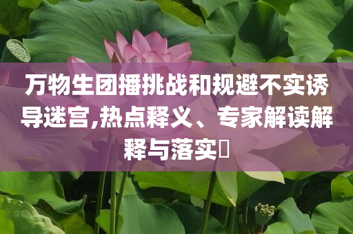 萬物生團播挑戰(zhàn)和規(guī)避不實誘導迷宮,熱點釋義、專家解讀解釋與落實?