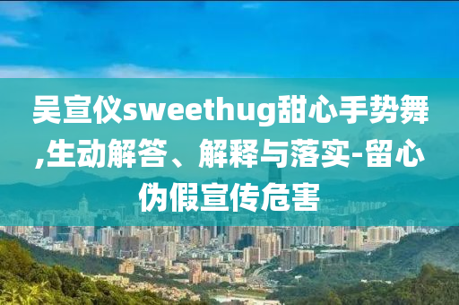 吳宣儀sweethug甜心手勢舞,生動解答、解釋與落實-留心偽假宣傳危害