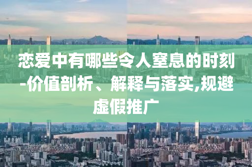 戀愛中有哪些令人窒息的時刻-價值剖析、解釋與落實,規(guī)避虛假推廣