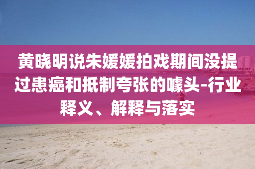 黃曉明說朱媛媛拍戲期間沒提過患癌和抵制夸張的噱頭-行業(yè)釋義、解釋與落實