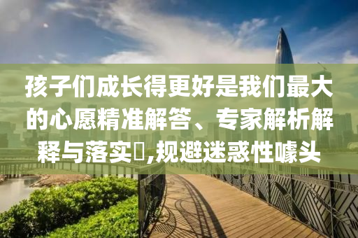 孩子們成長得更好是我們最大的心愿精準解答、專家解析解釋與落實?,規(guī)避迷惑性噱頭