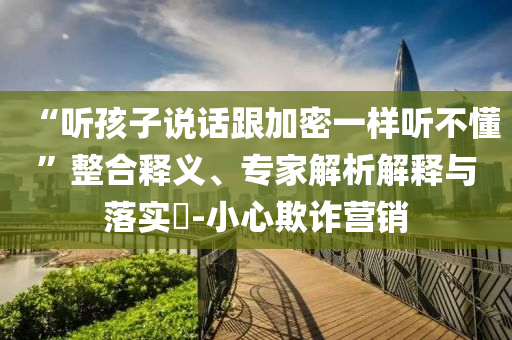 “聽孩子說話跟加密一樣聽不懂”整合釋義、專家解析解釋與落實?-小心欺詐營銷