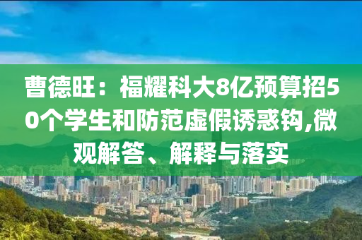 曹德旺：福耀科大8億預(yù)算招50個學(xué)生和防范虛假誘惑鉤,微觀解答、解釋與落實