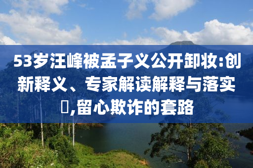 53歲汪峰被孟子義公開卸妝:創(chuàng)新釋義、專家解讀解釋與落實?,留心欺詐的套路