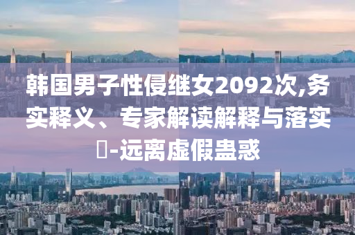 韓國男子性侵繼女2092次,務(wù)實(shí)釋義、專家解讀解釋與落實(shí)?-遠(yuǎn)離虛假蠱惑