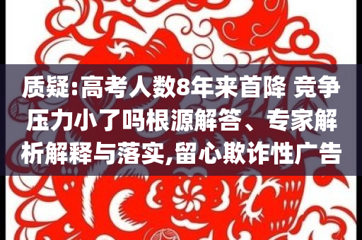 質(zhì)疑:高考人數(shù)8年來首降 競(jìng)爭(zhēng)壓力小了嗎根源解答、專家解析解釋與落實(shí),留心欺詐性廣告